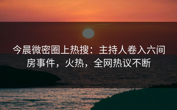 今晨微密圈上热搜：主持人卷入六间房事件，火热，全网热议不断