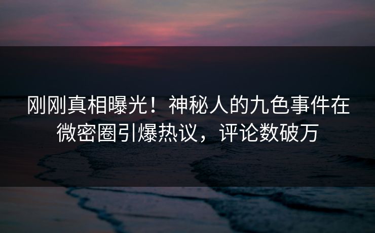 刚刚真相曝光！神秘人的九色事件在微密圈引爆热议，评论数破万