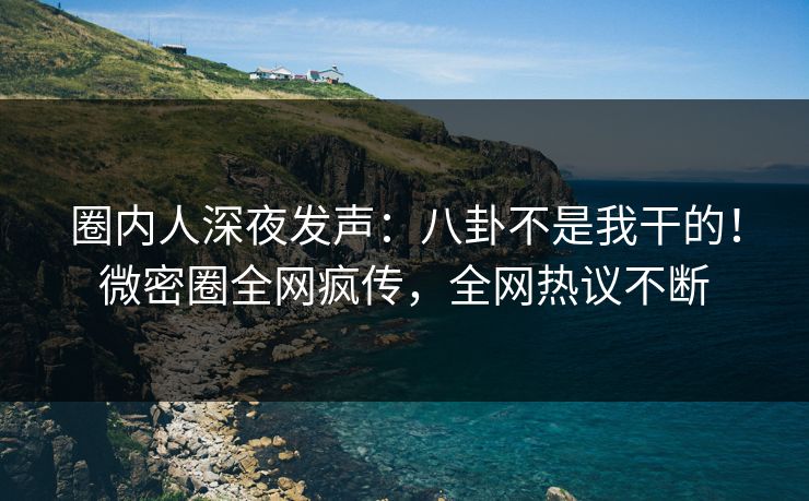圈内人深夜发声：八卦不是我干的！微密圈全网疯传，全网热议不断