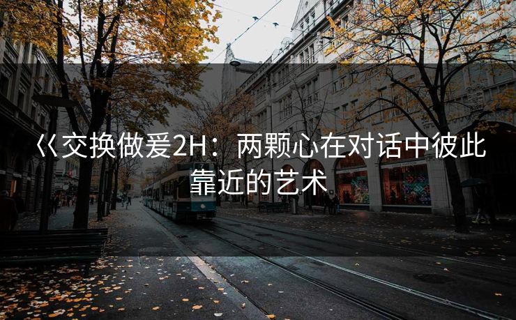 巜交换做爰2H：两颗心在对话中彼此靠近的艺术
