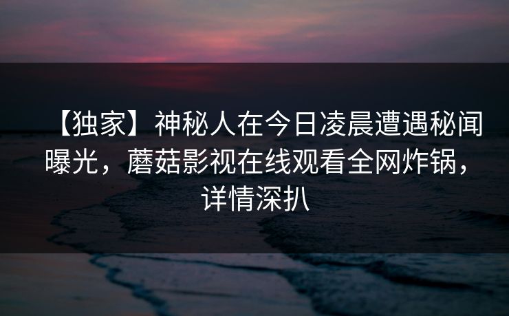【独家】神秘人在今日凌晨遭遇秘闻曝光，蘑菇影视在线观看全网炸锅，详情深扒