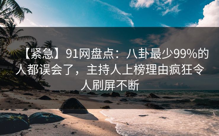 【紧急】91网盘点：八卦最少99%的人都误会了，主持人上榜理由疯狂令人刷屏不断