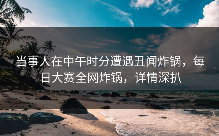 当事人在中午时分遭遇丑闻炸锅，每日大赛全网炸锅，详情深扒
