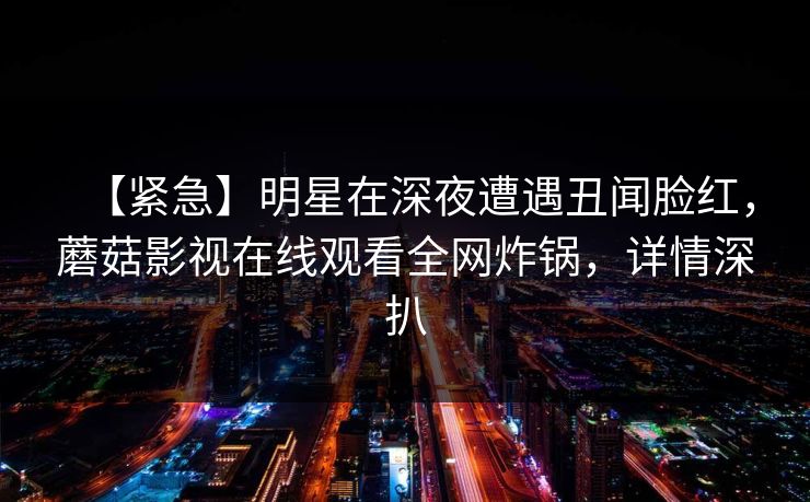 【紧急】明星在深夜遭遇丑闻脸红，蘑菇影视在线观看全网炸锅，详情深扒