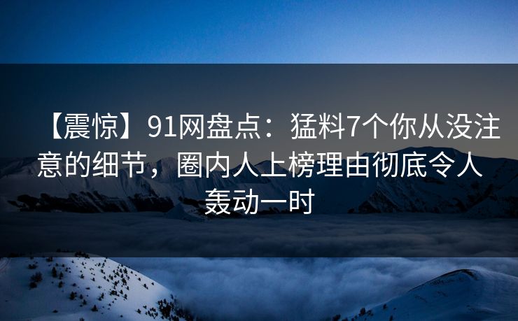 【震惊】91网盘点：猛料7个你从没注意的细节，圈内人上榜理由彻底令人轰动一时