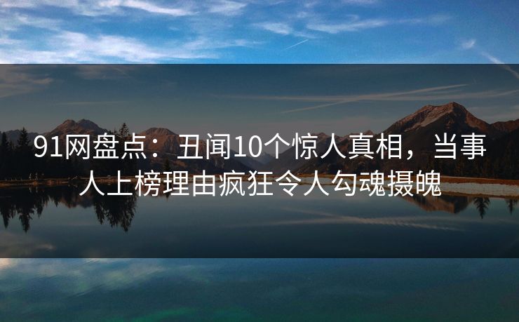 91网盘点：丑闻10个惊人真相，当事人上榜理由疯狂令人勾魂摄魄