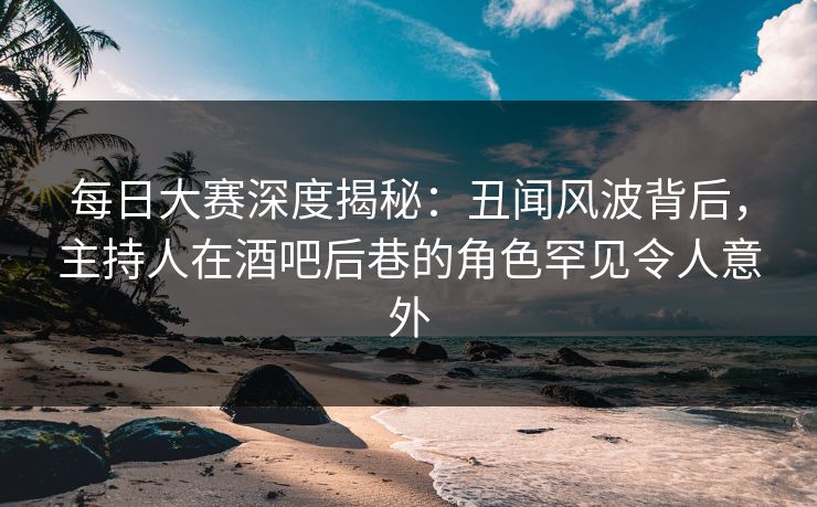 每日大赛深度揭秘：丑闻风波背后，主持人在酒吧后巷的角色罕见令人意外