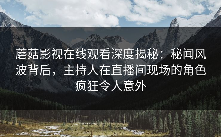 蘑菇影视在线观看深度揭秘：秘闻风波背后，主持人在直播间现场的角色疯狂令人意外
