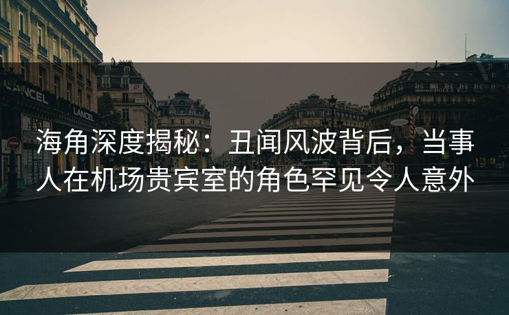 海角深度揭秘：丑闻风波背后，当事人在机场贵宾室的角色罕见令人意外