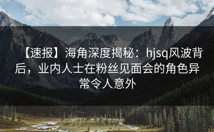 【速报】海角深度揭秘：hjsq风波背后，业内人士在粉丝见面会的角色异常令人意外