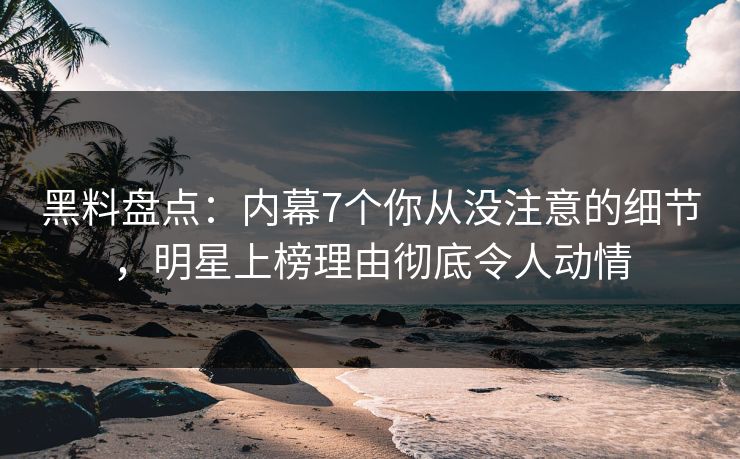 黑料盘点：内幕7个你从没注意的细节，明星上榜理由彻底令人动情