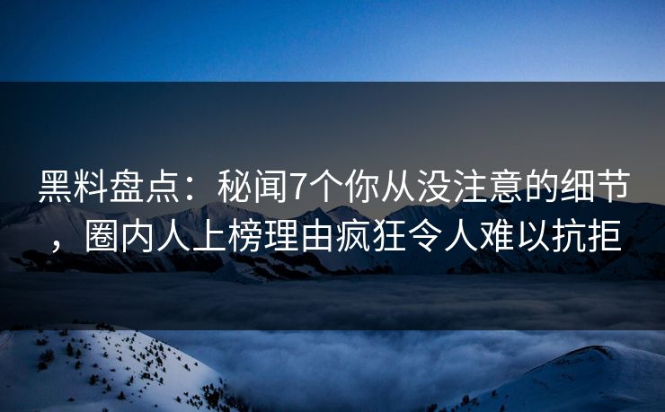 黑料盘点：秘闻7个你从没注意的细节，圈内人上榜理由疯狂令人难以抗拒