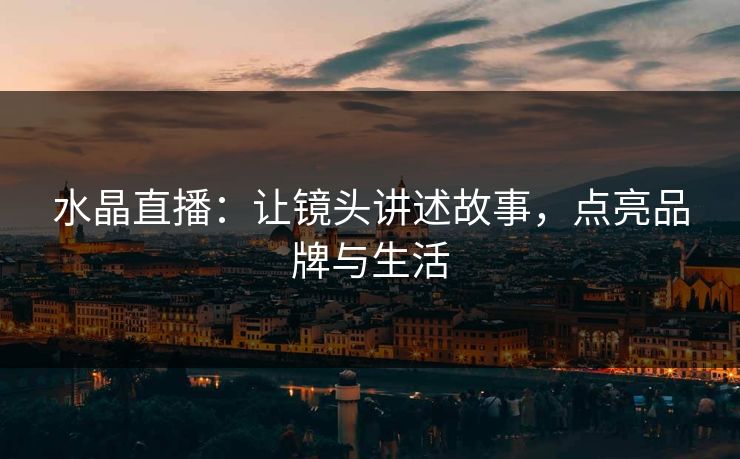 水晶直播：让镜头讲述故事，点亮品牌与生活