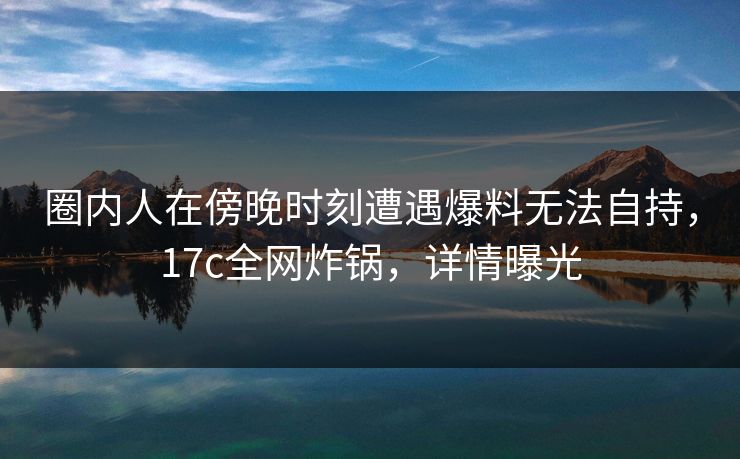 圈内人在傍晚时刻遭遇爆料无法自持，17c全网炸锅，详情曝光