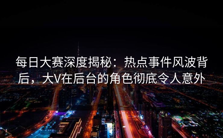 每日大赛深度揭秘：热点事件风波背后，大V在后台的角色彻底令人意外