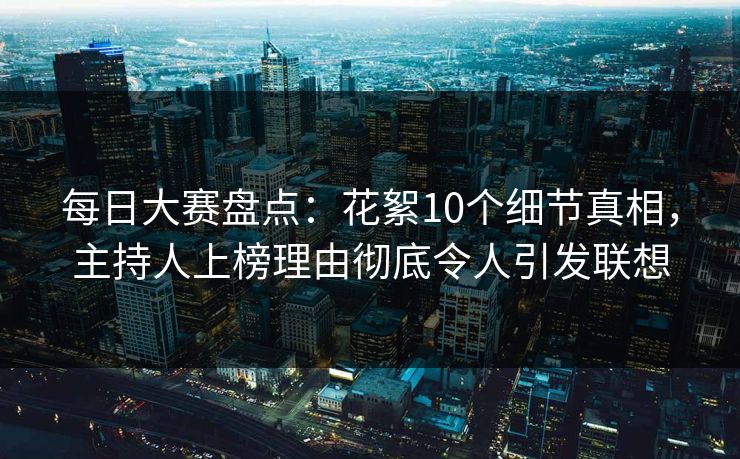 每日大赛盘点：花絮10个细节真相，主持人上榜理由彻底令人引发联想