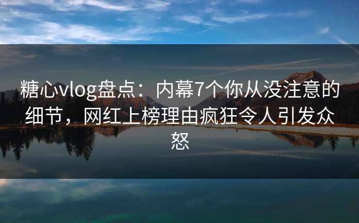 糖心vlog盘点：内幕7个你从没注意的细节，网红上榜理由疯狂令人引发众怒