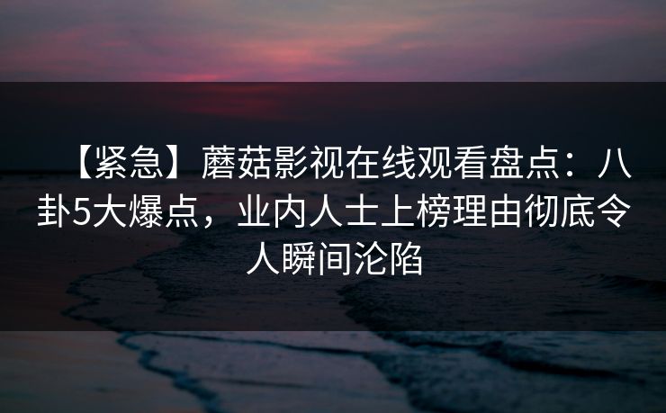 【紧急】蘑菇影视在线观看盘点：八卦5大爆点，业内人士上榜理由彻底令人瞬间沦陷