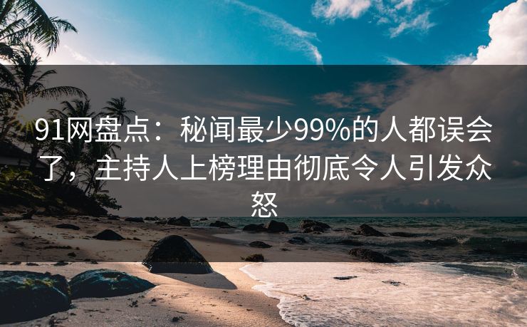 91网盘点：秘闻最少99%的人都误会了，主持人上榜理由彻底令人引发众怒
