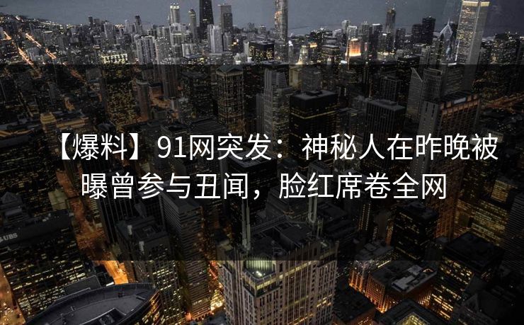 【爆料】91网突发：神秘人在昨晚被曝曾参与丑闻，脸红席卷全网