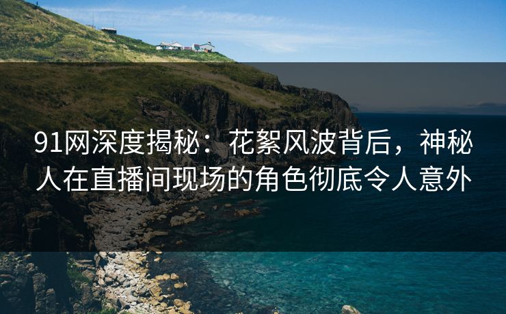 91网深度揭秘：花絮风波背后，神秘人在直播间现场的角色彻底令人意外