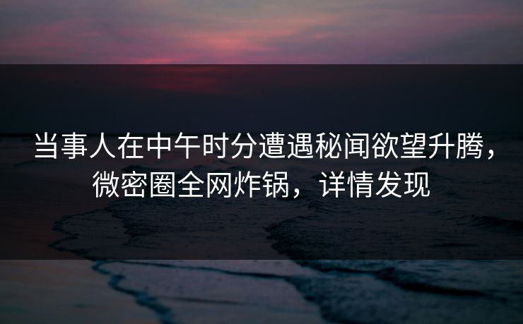 当事人在中午时分遭遇秘闻欲望升腾，微密圈全网炸锅，详情发现