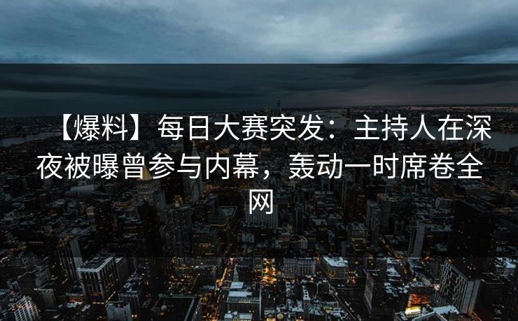 【爆料】每日大赛突发：主持人在深夜被曝曾参与内幕，轰动一时席卷全网