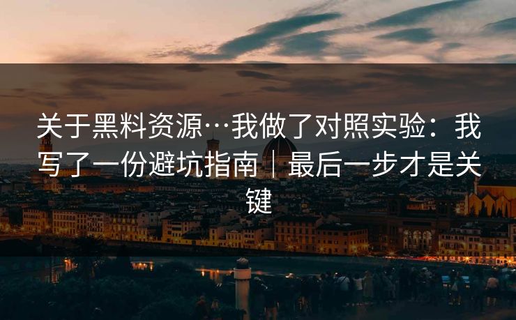 关于黑料资源…我做了对照实验：我写了一份避坑指南｜最后一步才是关键
