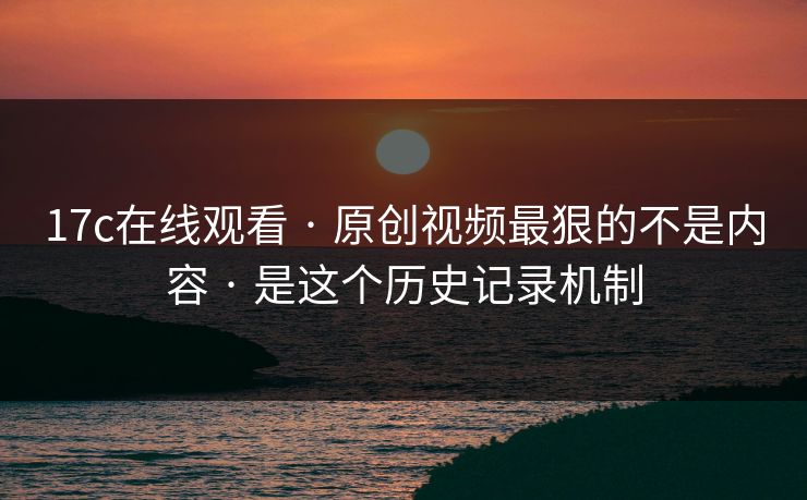 17c在线观看 · 原创视频最狠的不是内容 · 是这个历史记录机制