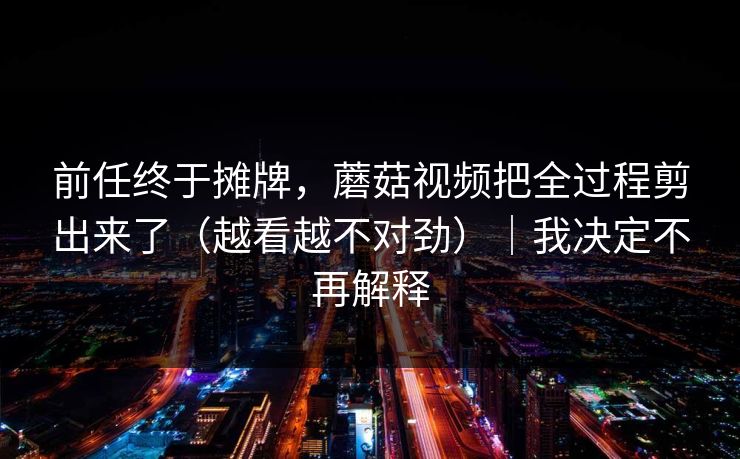 前任终于摊牌，蘑菇视频把全过程剪出来了（越看越不对劲）｜我决定不再解释
