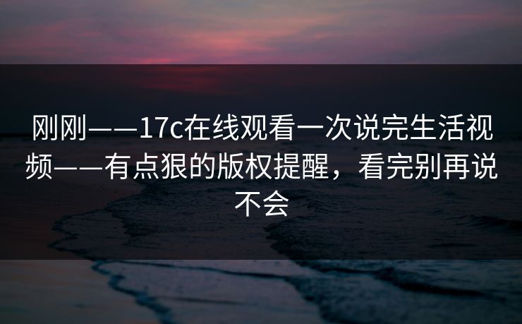 刚刚——17c在线观看一次说完生活视频——有点狠的版权提醒，看完别再说不会