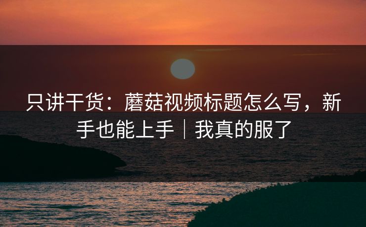 只讲干货：蘑菇视频标题怎么写，新手也能上手｜我真的服了