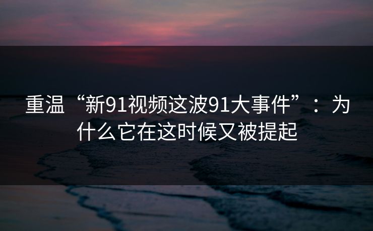 重温“新91视频这波91大事件”：为什么它在这时候又被提起