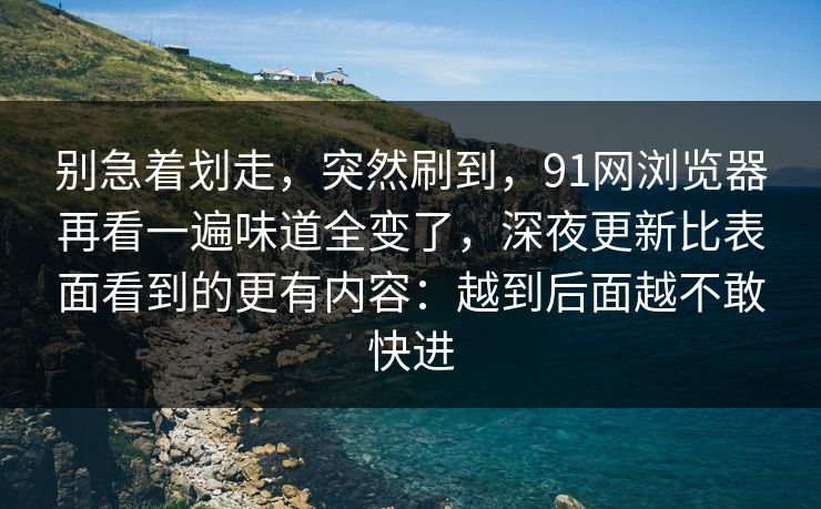 别急着划走，突然刷到，91网浏览器再看一遍味道全变了，深夜更新比表面看到的更有内容：越到后面越不敢快进
