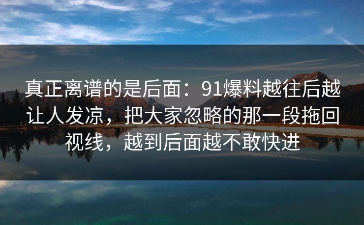 真正离谱的是后面：91爆料越往后越让人发凉，把大家忽略的那一段拖回视线，越到后面越不敢快进