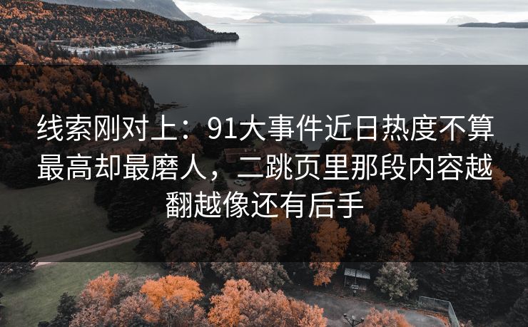 线索刚对上：91大事件近日热度不算最高却最磨人，二跳页里那段内容越翻越像还有后手