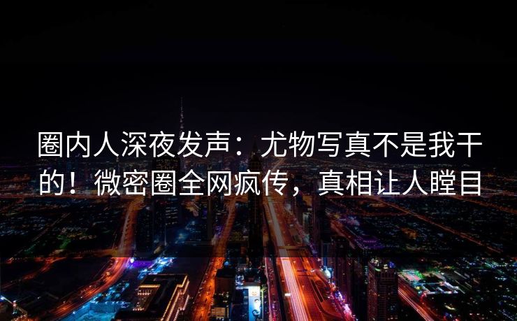圈内人深夜发声：尤物写真不是我干的！微密圈全网疯传，真相让人瞠目
