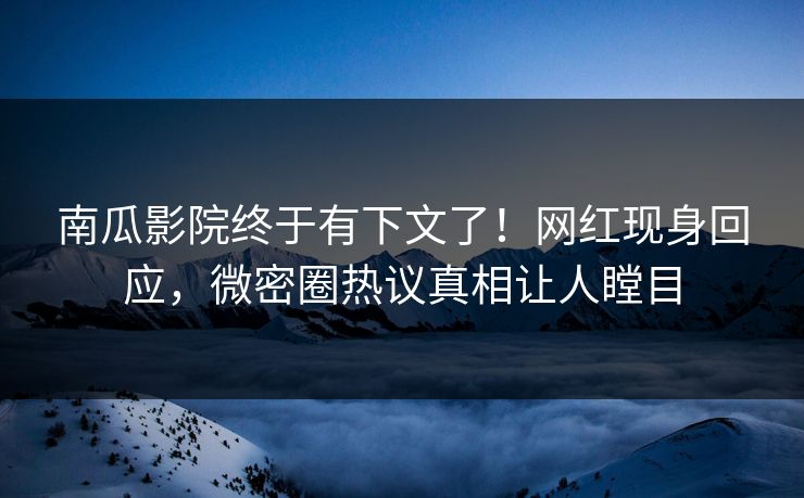 南瓜影院终于有下文了！网红现身回应，微密圈热议真相让人瞠目