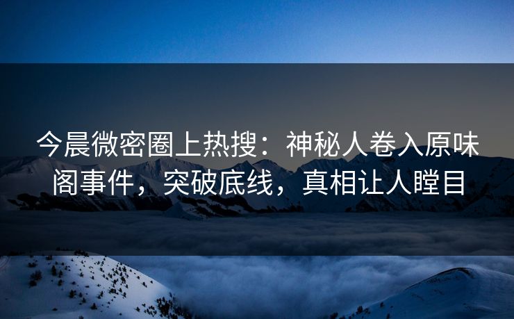 今晨微密圈上热搜：神秘人卷入原味阁事件，突破底线，真相让人瞠目