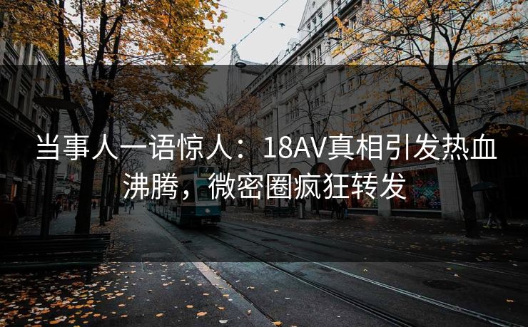 当事人一语惊人：18AV真相引发热血沸腾，微密圈疯狂转发