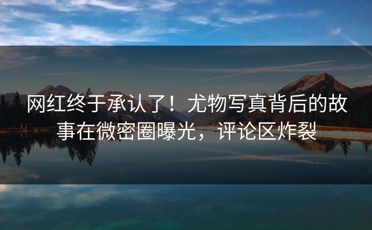 网红终于承认了！尤物写真背后的故事在微密圈曝光，评论区炸裂
