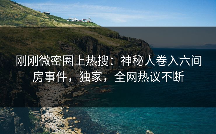 刚刚微密圈上热搜：神秘人卷入六间房事件，独家，全网热议不断