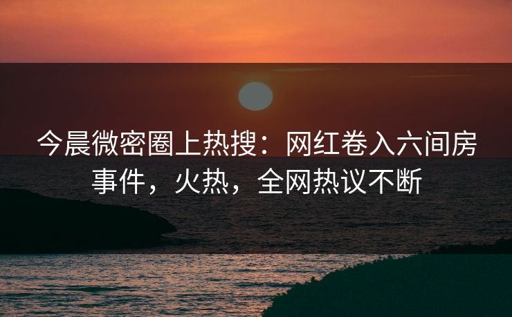 今晨微密圈上热搜：网红卷入六间房事件，火热，全网热议不断