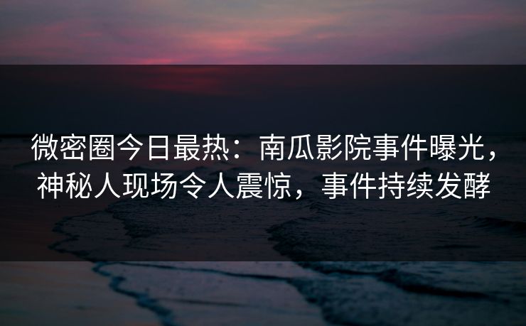 微密圈今日最热：南瓜影院事件曝光，神秘人现场令人震惊，事件持续发酵