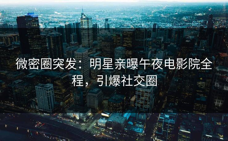 微密圈突发：明星亲曝午夜电影院全程，引爆社交圈