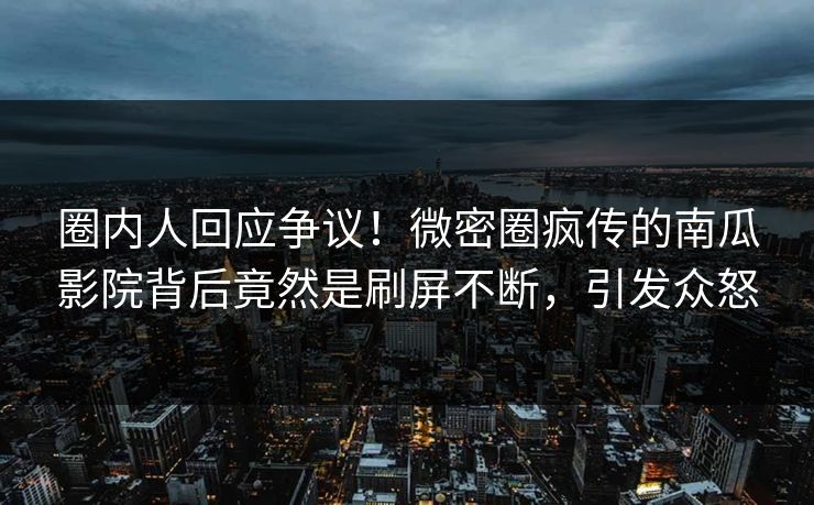 圈内人回应争议！微密圈疯传的南瓜影院背后竟然是刷屏不断，引发众怒