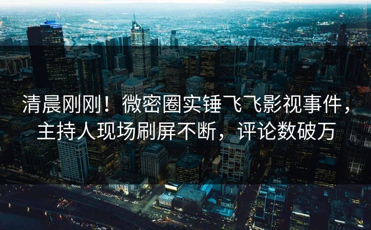 清晨刚刚！微密圈实锤飞飞影视事件，主持人现场刷屏不断，评论数破万