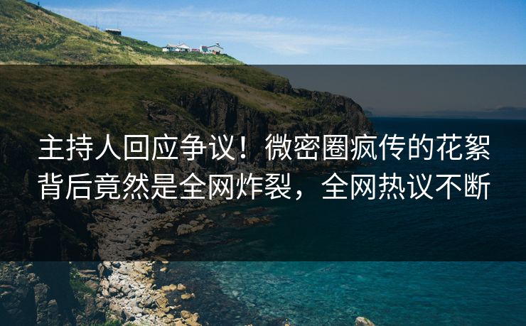 主持人回应争议！微密圈疯传的花絮背后竟然是全网炸裂，全网热议不断