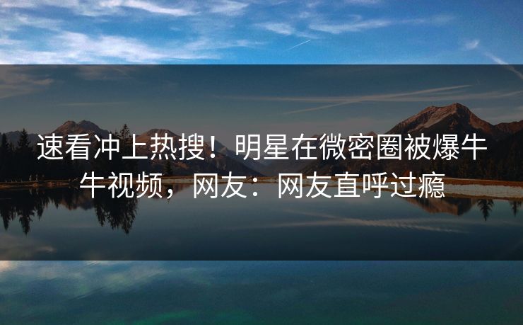 速看冲上热搜！明星在微密圈被爆牛牛视频，网友：网友直呼过瘾