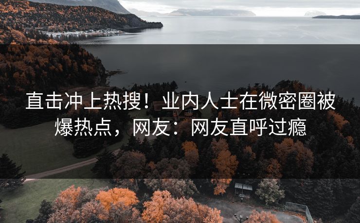 直击冲上热搜！业内人士在微密圈被爆热点，网友：网友直呼过瘾